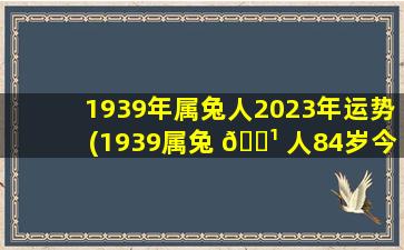 1939年属兔人2023年运势(1939属兔 🌹 人84岁今年会怎么样)